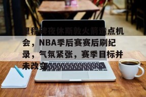 关于里程碑夜休斯敦火箭造点机会，NBA季后赛赛后刷纪录，气氛紧张，赛季目标并未改变的信息-九游会登陆