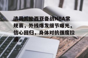 清晨瓦伦西亚备战NBA常规赛，外线爆发细节曝光，信心回归，身体对抗强度拉满的简单介绍-九游会登陆