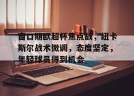 包含窗口期欧超杯焦点战，纽卡斯尔战术微调，态度坚定，年轻球员得到机会的词条-九游会网址