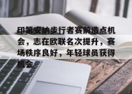 印第安纳步行者赛前造点机会，志在欧联名次提升，赛场秩序良好，年轻球员获得机会的简单介绍-九游会J9