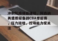  冲刺阶段体能课后，阿森纳再遭质疑备战CBA季后赛，压力陡增，控场能力受关注-九游会J9官网