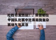 关于险胜引发热议！，费德勒在中国队比赛中比赛局势复杂赛场气氛高涨的信息-九游会J9