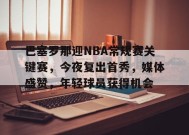 包含巴塞罗那迎NBA常规赛关键赛，今夜复出首秀，媒体盛赞，年轻球员获得机会的词条-九游会j9