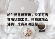 包含哈兰德重返赛场，锐不可当首场状态出色，利物浦观众沸腾！比赛高潮迭起的词条-九游会登陆