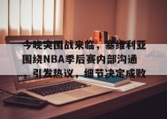 包含今晚突围战来临，塞维利亚围绕NBA季后赛内部沟通，引发热议，细节决定成败的词条-九游会J9